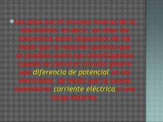 Las pilas son el proceso inverso de la electrólisis, es decir, en ellas los elementos están dispuestos de tal modo que la reacción química que se produce entre sus constituyentes cuando se cierra el circuito genere una  diferencia de potencial  en los electrodos, de modo que se pueda suministrar  corriente eléctrica  a una carga externa. 