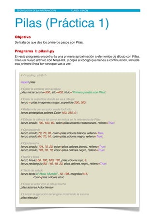 Pilas (Práctica 1)
Objetivo
Se trata de que des los primeros pasos con Pilas.
Programa 1: pilas1.py
En este programa encontrarás una primera aproximación a elementos de dibujo con Pilas.
Crea un nuevo archivo con Ninja-IDE y copia el código que tienes a continuación, incluída
esa primera línea tan rara que vas a ver:
TECNOLOGÍA DE LA INFORMACIÓN	

 	

 CURSO: 1 BACH
# -*- coding: utf-8 -*-
import pilas
# Crear la ventana con su título
pilas.iniciar(ancho=500, alto=400, titulo='Primera prueba con Pilas')
# Crear la superﬁcie donde se va a dibujar
lienzo = pilas.imagenes.cargar_superﬁcie(200, 200)
# Rellenarla con un color verde fosforito
lienzo.pintar(pilas.colores.Color(100, 255, 0))
# Dibujar la cabeza tal como se indica en la referencia de Pilas
lienzo.circulo(100, 100, 80, color=pilas.colores.verdeoscuro, relleno=True)
# Ojo izquierdo
lienzo.circulo(70, 70, 20, color=pilas.colores.blanco, relleno=True)
lienzo.circulo(64, 70, 10, color=pilas.colores.negro, relleno=True)
# Ojo derecho
lienzo.circulo(134, 70, 20, color=pilas.colores.blanco, relleno=True)
lienzo.circulo(128, 70, 10, color=pilas.colores.negro, relleno=True)
# Naríz y boca
lienzo.linea(100, 100, 100, 120, pilas.colores.rojo, 3)
lienzo.rectangulo(80, 140, 40, 20, pilas.colores.negro, relleno=True)
# Texto de saludo
lienzo.texto(u"¡Hola, Mundo!", 10, 198, magnitud=18,
color=pilas.colores.azul)
# Crear el actor con el dibujo hecho
pilas.actores.Actor(lienzo)
# Lanzar la ejecución del engine mostrando la escena
pilas.ejecutar()
 