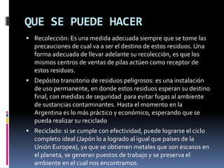 QUE SE PUEDE HACER
 Recolección: Es una medida adecuada siempre que se tome las
precauciones de cual va a ser el destino de estos residuos. Una
forma adecuada de llevar adelante su recolección, es que los
mismos centros de ventas de pilas actúen como receptor de
estos residuos.
 Depósito transitorio de residuos peligrosos: es una instalación
de uso permanente, en donde estos residuos esperan su destino
final, con medidas de seguridad para evitar fugas al ambiente
de sustancias contaminantes. Hasta el momento en la
Argentina es lo más práctico y económico, esperando que se
pueda realizar su reciclado
 Reciclado: si se cumple con efectividad, puede lograrse el ciclo
completo ideal (Japón lo a logrado al igual que países de la
Unión Europea), ya que se obtienen metales que son escasos en
el planeta, se generan puestos de trabajo y se preserva el
ambiente en el cual nos encontramos.
 