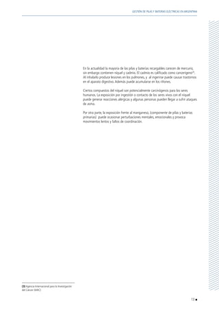 En la actualidad la mayoría de las pilas y baterías recargables carecen de mercurio,
sin embargo contienen níquel y cadmio. El cadmio es calificado como cancerígeno(3)
.
Al inhalarlo produce lesiones en los pulmones, y al ingerirse puede causar trastornos
en el aparato digestivo.Además puede acumularse en los riñones.
	 Ciertos compuestos del níquel son potencialmente carcinógenos para los seres
humanos. La exposición por ingestión o contacto de los seres vivos con el níquel
puede generar reacciones alérgicas y algunas personas pueden llegar a sufrir ataques
de asma.
	 Por otra parte, la exposición frente al manganeso, (componente de pilas y baterías
primarias) puede ocasionar perturbaciones mentales, emocionales y provoca
movimientos lentos y faltos de coordinación.
(3) Agencia Internacional para la Investigación
del Cáncer (IARC)
13
GESTIÓN DE PILAS Y BATERÍAS ELÉCTRICAS EN ARGENTINA
 