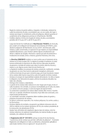 –	 Regula los sistemas de gestión públicos, integrados o individuales, mediante los
cuales los productores de pilas y acumuladores que, una vez usados, den lugar a
residuos que tengan la consideración jurídica de peligrosos, deberán garantizar el
cumplimiento de las obligaciones previstas en el Real Decreto 106/2008.
–	 Establece objetivos mínimos de recogida de residuos de pilas y acumuladores
portátiles del 25 % para 2011 y del 45 % para 2015.
	 Luego este Decreto fue modificado por el Real Decreto 710/2015, de 24 de julio,
para cumplir con la obligación de transposición de la Directiva 2013/56/UE, y para
abordar la adaptación del Real Decreto a la Ley 22/2011, del 28 de julio, sobre
residuos y suelos contaminados, en especial en lo que respecta a la responsabilidad
ampliada del productor, y para introducir además algunas actualizaciones que
afectan a objetivos de recogida, información a aportar por parte de productores e
instalaciones de reciclado, ventas a distancia, garantías financieras, entre otros.
	La Directiva 2008/98/CE establece un marco jurídico para el tratamiento de los
residuos en la Unión Europea (UE). Su objetivo es proteger el ambiente y la salud
humana enfatizando la importancia de utilizar técnicas adecuadas de gestión,
recuperación y reciclado de residuos para reducir la presión sobre los recursos y
mejorar su uso.Algunos puntos claves de esta Directiva son:
–	 La legislación establece una jerarquía de residuos, prevención, reutilización, reciclado,
recuperación con otros fines (como la valorización energética) y eliminación.
–	 Confirma el principio de que quien contamina paga, por el que el productor original
de los residuos debe hacerse cargo de los costes de la gestión de dichos residuos.
–	 Introduce el concepto de responsabilidad ampliada del productor. Con ella se impone
la obligación a los fabricantes de aceptar y eliminar los productos devueltos tras
haber sido utilizados.
–	 Distingue entre residuos y subproductos.
–	 La gestión de los residuos debe realizarse sin crear riesgos para el agua, el aire, el
suelo, las plantas o los animales, sin provocar incomodidades por el ruido o los olores
y sin atentar contra los paisajes, ni contra los lugares de especial interés.
–	 Los productores o poseedores de residuos deben tratarlos ellos mismos o hacerlos
tratar por un operador oficialmente reconocido, el que debe estar autorizado y será
inspeccionado periódicamente.
–	 Las autoridades nacionales competentes deben establecer planes de gestión y
programas de prevención de residuos.
–	 Se aplican condiciones especiales a los residuos peligrosos, los aceites usados y
los biorresiduos.
–	 Introduce objetivos de reciclado y recuperación que deberán alcanzarse antes de
2020 en relación con los residuos domésticos (50 %) y los residuos procedentes de
la construcción y las demoliciones (70 %).
–	 Quedan fuera del ámbito de la legislación algunos tipos de residuos, como los
residuos radiactivos, los explosivos desclasificados, las materias fecales, las aguas
residuales y los cadáveres de animales.
	El Reglamento (UE) Nº 1357/2014 sustituye al anexo III de esta Directiva,
“características de los residuos que permiten calificarlos de peligrosos” . El presente
Reglamento será obligatorio en todos sus elementos y directamente aplicable en
cada Estado miembro. Entro en vigencia el 1 de junio de 2015.
16
INTI | INSTITUTO NACIONAL DE TECNOLOGÍA INDUSTRIAL
 