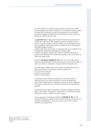 En distintos estados de los Estados Unidos de América, se iniciaron hace más de
diez años programas de recolección selectiva(5)
. En la actualidad, al igual que sucede
en Canadá, están focalizando sus esfuerzos para promover el uso y el reciclado
de baterías recargables de níquel-cadmio, de níquel hidruro de metal, de litio y de
plomo-ácido pequeñas (de hasta 1 kg).
	La Ley N°104-142 de la Agencia de Protección Ambiental de los Estados Unidos
(USEPA), del 13 de mayo de 1996, establece las pautas para eliminar el uso de
mercurio en las pilas y facilitar un eficiente reciclaje o la correcta disposición de las
pilas recargables de níquel-cadmio, baterías recargables de plomo-ácido y baterías
recargables reguladas, mediante:
–	 Ha determinado de los requisitos para un etiquetado uniforme y es simplificación de
las obligaciones reglamentarias del programa de acopio de pilas.
–	 El impulso de programas voluntarios de la industria mediante la eliminación de
barreras para la financiación de la recuperación y reciclaje, o correcta eliminación de
baterías recargables usadas.
	 En Brasil, la Resolución CONAMA Nº 257, del 30 de Junio de 1999, regula la
eliminación y la administración ambiental adecuada de las pilas y baterías usadas, en
cuanto a la recolección, reutilización, reciclaje, tratamiento y disposición final.
	 Con dicho objetivo establece, desde enero de 2001, los límites máximos para las
pilas y baterías de tipo cinc-manganeso o alcalino-manganeso de:
–	 0,010 % en peso de mercurio.
–	 0,015 % en peso de cadmio.
–	 0,200 % en peso de plomo.
	 Se indica que las pilas y baterías que cumplan con estos límites pueden ser
desechadas junto con los residuos domiciliarios, mientras que aquellas que
superen dichos límites deben ser recolectadas a través de un sistema integrado por
comerciantes y productores para su reciclado, o disposición final ambientalmente
adecuada.
	 Esta Resolución indica, además, la prohibición de disponer cualquier tipo de pila o
batería a cielo abierto, o de quemarlas a cielo abierto, o en instalaciones o equipos
inadecuados, así como, arrojarlas a los cuerpos de agua.
	 En fecha posterior fue revocada por la Resolución CONAMA N° 401, del 5 de
noviembre de 2008, que establece los límites máximos de plomo, cadmio y mercurio
en baterías comercializadas en el país y los criterios y normas para su gestión
ambiental, y otra disposiciones.
(5) Used Dry Cell Batteries – Is a Collection
Program Right for Your Community? EPA/530-
K-92-006
17
GESTIÓN DE PILAS Y BATERÍAS ELÉCTRICAS EN ARGENTINA
 