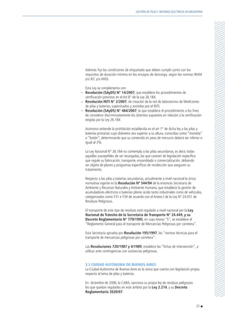 Además fija las condiciones de etiquetado que deben cumplir junto con los
requisitos de duración mínima en los ensayos de descarga, según las normas IRAM
y/o IEC y/o ANSI.
	 Esta Ley se complementa con:
–	 Resolución (SAyDS) N° 14/2007, que establece los procedimientos de
certificación previstos en el Art 6° de la Ley 26.184.
–	 Resolución INTI N° 2/2007, de creación de la red de laboratorios de Mediciones
de pilas y baterías, supervisados y asistidos por el INTI.
–	 Resolución (SAyDS) N° 484/2007, la que establece el procedimiento a los fines
de considerar discriminadamente los distintos supuestos en relación a la certificación
exigida por la Ley 26.184.
	 Asimismo extiende la prohibición establecida en el art 1° de dicha ley a las pilas y
baterías primarias cuyo diámetro sea superior a su altura, conocidas como “moneda”
o “botón”, determinando que su contenido en peso de mercurio deberá ser inferior o
igual al 2%.
	 La Ley Nacional N° 26.184 no contempla a las pilas secundarias, es decir, todas
aquellas susceptibles de ser recargadas, las que carecen de legislación específica
que regule su fabricación, transporte, ensamblado o comercialización, debiendo
ser objeto de planes y programas específicos de recolección que aseguren su
tratamiento.
	 Respecto a las pilas y baterías secundarias, actualmente a nivel nacional la única
normativa vigente es la Resolución Nº 544/94 de la entonces Secretaría de
Ambiente y Recursos Naturales y Ambiente Humano, que establece la gestión de
acumuladores eléctricos o baterías plomo ácido tanto industriales como de vehículos,
categorizados como Y31 e Y34 de acuerdo con el Anexo I de la Ley Nº 24.051 de
Residuos Peligrosos.
	 El transporte de este tipo de residuos está regulado a nivel nacional por la Ley
Nacional de Tránsito de la Secretaría de Transporte N° 24.449, y su
Decreto Reglamentario N° 779/1995, en cuyo Anexo “S”, se establece el
“Reglamento General para el transporte de Mercancías Peligrosas por carretera”.
	 Esta Secretaría aprueba por Resolución 195/1997, las “normas técnicas para el
transporte de mercancías peligrosas por carretera”.
	Las Resoluciones 720/1987 y 4/1989, establece las “fichas de intervención”, a
utilizar ante contingencias con sustancias peligrosas.
	 3.3 CIUDAD AUTÓNOMA DE BUENOS AIRES
	 La Ciudad Autónoma de Buenos Aires es la única que cuenta con legislación propia
respecto al tema de pilas y baterías.
	 En diciembre de 2006, la CABA, sanciona su propia ley de residuos peligrosos
los que quedan regulados en este ámbito por la Ley 2.214, y su Decreto
Reglamentario 2020/07.
21
GESTIÓN DE PILAS Y BATERÍAS ELÉCTRICAS EN ARGENTINA
 