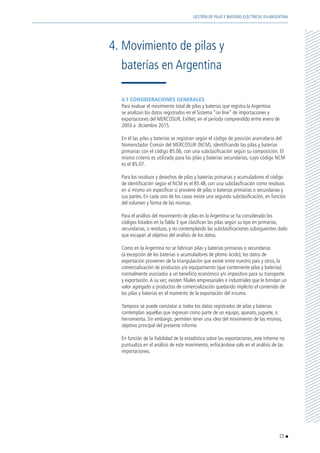 4.1 CONSIDERACIONES GENERALES
	 Para evaluar el movimiento total de pilas y baterías que registra la Argentina
se analizan los datos registrados en el Sistema “on line” de importaciones y
exportaciones del MERCOSUR, ExiNet, en el período comprendido entre enero de
2003 a diciembre 2015.
	 En él las pilas y baterías se registran según el código de posición arancelaria del
Nomenclador Común del MERCOSUR (NCM), identificando las pilas y baterías
primarias con el código 85.06, con una subclasificación según su composición. El
mismo criterio es utilizado para las pilas y baterías secundarias, cuyo código NCM
es el 85.07.
	 Para los residuos y desechos de pilas y baterías primarias y acumuladores el código
de identificación según el NCM es el 85.48, con una subclasificación como residuos
en sí mismo sin especificar si proviene de pilas o baterías primarias o secundarias y
sus partes. En cada uno de los casos existe una segunda subclasificación, en función
del volumen y forma de las mismas.
	 Para el análisis del movimiento de pilas en la Argentina se ha considerado los
códigos listados en la Tabla 3 que clasifican las pilas según su tipo en primarias,
secundarias, o residuos, y no contemplando las subclasificaciones subsiguientes dado
que escapan al objetivo del análisis de los datos.
	 Como en la Argentina no se fabrican pilas y baterías primarias o secundarias
(a excepción de las baterías o acumuladores de plomo ácido), los datos de
exportación provienen de la triangulación que existe entre nuestro país y otros, la
comercialización de productos y/o equipamiento (que conteniente pilas y baterías)
normalmente asociados a un beneficio económico y/o impositivo para su transporte
y exportación.A su vez, existen filiales empresariales e industriales que le brindan un
valor agregado a productos de comercialización quedando implícito el contenido de
las pilas y baterías en el momento de la exportación del insumo.
	 Tampoco se puede constatar si todos los datos registrados de pilas y baterías
contemplan aquellas que ingresan como parte de un equipo, aparato, juguete, o
herramienta. Sin embargo, permiten tener una idea del movimiento de las mismas,
objetivo principal del presente informe.
	 En función de la fiabilidad de la estadística sobre las exportaciones, este informe no
puntualiza en el análisis de este movimiento, enfocándose solo en el análisis de las
importaciones.
4.	Movimiento de pilas y
	 baterías en Argentina
23
GESTIÓN DE PILAS Y BATERÍAS ELÉCTRICAS EN ARGENTINA
 