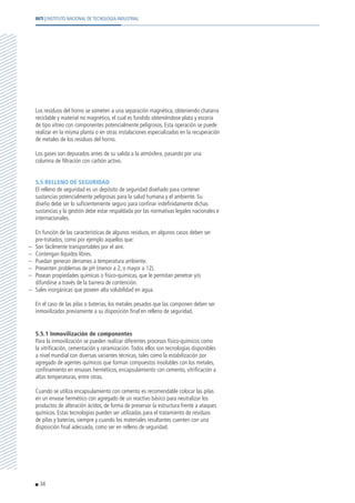Los residuos del horno se someten a una separación magnética, obteniendo chatarra
reciclable y material no magnético, el cual es fundido obteniéndose plata y escoria
de tipo vítreo con componentes potencialmente peligrosos. Esta operación se puede
realizar en la misma planta o en otras instalaciones especializadas en la recuperación
de metales de los residuos del horno.
	 Los gases son depurados antes de su salida a la atmósfera, pasando por una
columna de filtración con carbón activo.
	 5.5 RELLENO DE SEGURIDAD
	 El relleno de seguridad es un depósito de seguridad diseñado para contener
sustancias potencialmente peligrosas para la salud humana y el ambiente. Su
diseño debe ser lo suficientemente seguro para confinar indefinidamente dichas
sustancias y la gestión debe estar respaldada por las normativas legales nacionales e
internacionales.
	 En función de las características de algunos residuos, en algunos casos deben ser
pre-tratados, como por ejemplo aquellos que:
–	 Son fácilmente transportables por el aire.
–	 Contengan líquidos libres.
–	 Puedan generan derrames a temperatura ambiente.
–	 Presenten problemas de pH (menor a 2, o mayor a 12).
–	 Posean propiedades químicas o físico-químicas, que le permitan penetrar y/o
difundirse a través de la barrera de contención.
–	 Sales inorgánicas que poseen alta solubilidad en agua.
	 En el caso de las pilas o baterías, los metales pesados que las componen deben ser
inmovilizados previamente a su disposición final en relleno de seguridad.
	 5.5.1 Inmovilización de componentes
	 Para la inmovilización se pueden realizar diferentes procesos físico-químicos como
la vitrificación, cementación y ceramización.Todos ellos son tecnologías disponibles
a nivel mundial con diversas variantes técnicas, tales como la estabilización por
agregado de agentes químicos que forman compuestos insolubles con los metales,
confinamiento en envases herméticos, encapsulamiento con cemento, vitrificación a
altas temperaturas, entre otras.
	 Cuando se utiliza encapsulamiento con cemento es recomendable colocar las pilas
en un envase hermético con agregado de un reactivo básico para neutralizar los
productos de alteración ácidos, de forma de preservar la estructura frente a ataques
químicos. Estas tecnologías pueden ser utilizadas para el tratamiento de residuos
de pilas y baterías, siempre y cuando los materiales resultantes cuenten con una
disposición final adecuada, como ser en relleno de seguridad.
34
INTI | INSTITUTO NACIONAL DE TECNOLOGÍA INDUSTRIAL
 