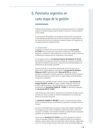 El objetivo de este apartado analiza cuál es el panorama de situación en la Argentina
respecto a la temática de pilas y baterías donde se carece de un sistema de gestión
formal y federal.
	 Es necesario para ello establecer: los mecanismos de financiación, el concepto de
responsabilidad extendida del productor (REP); los métodos de recogida selectiva y
los requisitos de los centros de recolección, reciclado o procesos de recuperación de
materiales, tratamiento y disposición final.
	 6.1 GENERACIÓN
	 La Argentina, al adherirse al Convenio de Basilea mediante la Ley Nacional
Nº 23.922 sobre el control de los movimientos transfronterizos de los desechos
peligrosos y su eliminación, debe implementar en el país todos aquellos instrumentos
e infraestructura necesaria para dar cumplimiento a esa normativa.
	 En este aspecto sanciona la Ley Nacional General del Ambiente Nº 25.675,
que establece los presupuestos mínimos para el logro de una gestión sustentable y
adecuada del ambiente, la preservación y protección de la diversidad biológica y la
implementación del desarrollo sustentable.
	 Como la misma aún no se encuentra reglamentada, entre otros temas, para la
gestión de los residuos peligrosos, sigue vigente la Ley Nacional de Residuos
Peligrosos 24.051 reglamentada por el Decreto 831/93 que regula la
generación, manipulación, transporte, tratamiento y disposición de estos residuos en
el ámbito de la Argentina creando además un registro obligatorio de generadores,
transportistas y operadores.
	 En particular para la temática de pilas y baterías, sanciona la Ley Nacional de
Energía Portátil N° 26.184 que regula y establece contenidos mínimos para
las pilas y baterías primarias, cuyo contenido debe ser certificado regulando el
procedimiento por Resolución (SAyDS) N° 14/2007, en laboratorios habilitados
por Resolución INTI N° 2/2007.
	 Cabe destacar que si bien existe un procedimiento de certificación de pilas y baterías
primarias, las mismas no poseen un sistema de identificación en el mercado que
permita al consumidor distinguirlas.
	Por Resolución (SAyDS) N° 484/2007, incorpora a las pilas primarias del tipo
botón a la realización de estos procedimientos y regulando su contenido mínimo de
mercurio.
	 Esta Ley no contempla las pilas secundarias, es decir, todas aquellas susceptibles de
ser recargadas, las que carecen de legislación específica que regule su fabricación,
transporte, ensamblado, comercialización, debiendo ser objeto de planes y programas
específicos de recolección que aseguren su tratamiento.
	 En este marco la Resolución Nº 544/94 de la entonces Secretaría de Ambiente
y Recursos Naturales y Ambiente Humano, establece la gestión de acumuladores
eléctricos o baterías plomo ácido tanto industriales como de vehículos, categorizados
como Y31 e Y34 de acuerdo al Anexo I de la Ley Nº 24.051 de Residuos Peligrosos.
6.	Panorama argentino en
	 cada etapa de la gestión
35
GESTIÓN DE PILAS Y BATERÍAS ELÉCTRICAS EN ARGENTINA
 