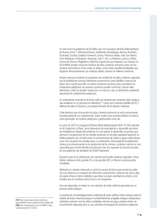 En este marco la población de la CABA y los 33 municipios del Área Metropolitana
de Buenos Aires(17)
(Almirante Brown,Avellaneda, Berazategui, Berisso, Brandsen,
Ensenada, Escobar, Esteban Echeverría, Ezeiza, Florencio Varela, Gral. San Martín,
Gral. Rodríguez, Hurlingham, Ituzaingó, José C. Paz, La Matanza, Lanús, La Plata,
Lomas de Zamora, Magdalena, Malvinas Argentinas) que disponen sus residuos en
el CEAMSE pueden incluir los residuos de pilas y baterías primarias junto con los
residuos domiciliarios.A los cuales se deben sumar todas aquellas localidades que
disponen fehacientemente sus residuos sólidos urbanos en rellenos sanitarios.
	 Existen diversas iniciativas de programas de recolección de pilas y baterías agotadas
con la finalidad de construir elementos constructivos como ladrillos o bancos de
plaza.Aún cuando para ello, se utilicen productos químicos para inmovilizar los
compuestos peligrosos, los procesos químicos pueden continuar y fisurar tales
elementos, o bien se pueden romper por un mal uso o por su demolición quedando
expuestos los componentes peligrosos.
	 Un antecedente conocido es el de los caños de cemento que contenían pilas usadas y
que estallaron en un gimnasio en Mendoza(18)
. Caños que contenían botellas de P.E.T.
rellenas de pilas se fisuraron y se produjo lixiviado de los líquidos interiores.
	 Cabe destacar que al acumular las pilas y baterías primarias se está concentrando
la peligrosidad de sus componentes. Quien realice esta actividad deberá inscribirse
como generador de residuos peligrosos y gestionarlas como tal.
	 En junio de 2015 se inauguró la Planta Piloto Multipropósito (PLA. PI. MU) ubicada
en la Ciudad de La Plata, como laboratorio de investigación y desarrollo que tiene
por finalidad el cuidado del ambiente. En esta planta se desarrolla un proceso que
permite la recuperación de los metales presentes en las pilas agotadas logrando un
doble propósito, por un lado evitar la contaminación de suelos y aguas subterráneas
y por otro recuperar los metales para su reutilización, disminuyendo la explotación
minera y la contaminación en la producción de los mismos. La planta cuenta con una
capacidad para reciclar 80 kilos de pilas por mes. Eso equivale al consumo de pilas
de una población de alrededor de 8.000 habitantes.
	 El primer paso es la clasificación por tamaño de las pilas alcalinas agotadas: chicas
(AAA), medianas (AA), grande (C) y más grandes (D). La Planta no procesa pilas
reciclables.
	 Mediante un método artesanal, se corta la carcasa de hierro que recubre las pilas.
Una vez abiertas se recuperan los diferentes componentes: cobertura de acero, algo
de papel, el barro interno (debido a que tiene una gran cantidad de carbón), y los
metales que se reutilizan como el zinc y el manganeso.
	 Una vez separados, se tratan en una solución de ácido sulfúrico generada por un
proceso biotecnológico.
	 La producción microbiológicamente catalizada de ácido sulfúrico tiene ventajas sobre el
empleo de ácido comercial porque es ambientalmente amigable, trabaja a temperatura
ambiente y presión normal, utiliza cantidades mínimas de agua, produce ácido a la
concentración adecuada para su uso, evitando el transporte de sustancias peligrosas.
(17) http://ceamse.gov.ar/wp-content/up-
loads/2009/07/Tercer-Informe-ECRSU-AMBA.pdf
(18) http://www.lanacion.com.ar/348041-fuga-
contaminante (02/11/2001)
37
GESTIÓN DE PILAS Y BATERÍAS ELÉCTRICAS EN ARGENTINA
 
