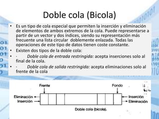 Doble cola (Bicola)
• Es un tipo de cola especial que permiten la inserción y eliminación
de elementos de ambos extremos de la cola. Puede representarse a
partir de un vector y dos índices, siendo su representación más
frecuente una lista circular doblemente enlazada. Todas las
operaciones de este tipo de datos tienen coste constante.
• Existen dos tipos de la doble cola:
• · Doble cola de entrada restringida: acepta inserciones solo al
final de la cola.
• · Doble cola de salida restringida: acepta eliminaciones solo al
frente de la cola
 