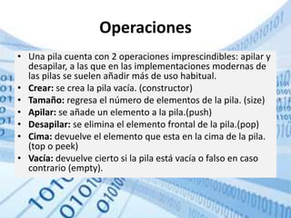 Operaciones
• Una pila cuenta con 2 operaciones imprescindibles: apilar y
desapilar, a las que en las implementaciones modernas de
las pilas se suelen añadir más de uso habitual.
• Crear: se crea la pila vacía. (constructor)
• Tamaño: regresa el número de elementos de la pila. (size)
• Apilar: se añade un elemento a la pila.(push)
• Desapilar: se elimina el elemento frontal de la pila.(pop)
• Cima: devuelve el elemento que esta en la cima de la pila.
(top o peek)
• Vacía: devuelve cierto si la pila está vacía o falso en caso
contrario (empty).
 