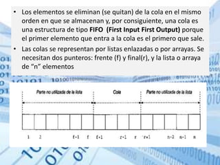 • Los elementos se eliminan (se quitan) de la cola en el mismo
orden en que se almacenan y, por consiguiente, una cola es
una estructura de tipo FIFO (First Input First Output) porque
el primer elemento que entra a la cola es el primero que sale.
• Las colas se representan por listas enlazadas o por arrayas. Se
necesitan dos punteros: frente (f) y final(r), y la lista o arraya
de “n” elementos
 