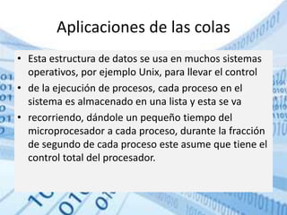 Aplicaciones de las colas
• Esta estructura de datos se usa en muchos sistemas
operativos, por ejemplo Unix, para llevar el control
• de la ejecución de procesos, cada proceso en el
sistema es almacenado en una lista y esta se va
• recorriendo, dándole un pequeño tiempo del
microprocesador a cada proceso, durante la fracción
de segundo de cada proceso este asume que tiene el
control total del procesador.
 