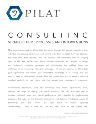 C O N S U L T I N G
STRATEGIC HCM PROCESSES AND INTERVENTIONS
Most organizations seek to differentiate themselves through their people, maximizing their
individual discretionary performance and working with them to realize their true potential.
For more than three decades, Pilat HR Solutions has committed itself to bringing
rigor to HR. We partner with senior business executives and leaders to design
and implement strategies, processes and technologies that address those two
challenges in an increasingly changing workscape. If you are seeking to differentiate
your organization and bolster your competitive advantage, it is unlikely that you
want to take an off-the-shelf solution. Pilat will partner with you to develop solutions
matched perfectly to your needs and that respect your organization’s uniqueness.
Contemporary techniques, tools and technology now enable organizations, small,
medium and large, to deploy true best-fit solutions. Pilat can work with you to
increase individual, team and overall performance and capability by implementing
processes that seize on the behavior engineering and business intelligence power of
technology and that reflect the very latest in human dynamics
understanding. That is how HR can add real value to the bottom line.
PILAT NORTH AMERICA | 460 US Highway 22 West | Suite 408 | Whitehouse Station | New Jersey | 08889 | United States of America
PILAT EUROPE | 29 Hendon Lane | Finchley | London | N3 1PZ | United Kingdom
PILAT GROUP | 9 Habarzel Street | Ramat Hachayal | Tel Aviv | 67012 | Israel
 