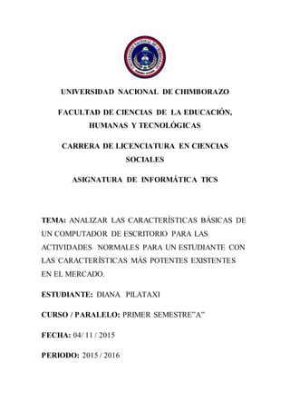 UNIVERSIDAD NACIONAL DE CHIMBORAZO
FACULTAD DE CIENCIAS DE LA EDUCACIÓN,
HUMANAS Y TECNOLÓGICAS
CARRERA DE LICENCIATURA EN CIENCIAS
SOCIALES
ASIGNATURA DE INFORMÁTICA TICS
TEMA: ANALIZAR LAS CARACTERÍSTICAS BÁSICAS DE
UN COMPUTADOR DE ESCRITORIO PARA LAS
ACTIVIDADES NORMALES PARA UN ESTUDIANTE CON
LAS CARACTERÍSTICAS MÁS POTENTES EXISTENTES
EN EL MERCADO.
ESTUDIANTE: DIANA PILATAXI
CURSO / PARALELO: PRIMER SEMESTRE”A”
FECHA: 04/ 11 / 2015
PERIODO: 2015 / 2016
 
