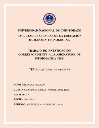 UNIVERSIDAD NACIONAL DE CHIMBORAZO
FACULTAD DE CIENCIAS DE LA EDUCACIÒN
HUMANAS Y TEGNOLOGÌAS.
TRABAJO DE INVESTIGACIÒN
CORRESPONDIENTE A LA ASIGNATURA DE
INFORMATICA TICS.
TEMA: CAPTURAS DE WINDOWS
NOMBRE: DIANA PILATAXI
CURSO: CIENCIAS SOCIALES (PRIMER SEMESTRE)
PARALELO: A
FECHA: 26-11-2015.
PERIODO: OCTUBRE (2015)- FEBRERO (2016)
 