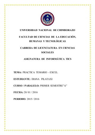 UNIVERSIDAD NACIONAL DE CHIMBORAZO
FACULTAD DE CIENCIAS DE LA EDUCACIÓN,
HUMANAS Y TECNOLÓGICAS
CARRERA DE LICENCIATURA EN CIENCIAS
SOCIALES
ASIGNATURA DE INFORMÁTICA TICS
TEMA: PRACTICA TEMARIO - EXCEL
ESTUDIANTE: DIANA PILATAXI
CURSO / PARALELO: PRIMER SEMESTRE”A”
FECHA: 28/ 01 / 2016
PERIODO: 2015 / 2016
 