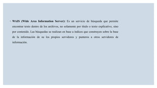◦ WAIS (Wide Area Information Server): Es un servicio de búsqueda que permite
encontrar texto dentro de los archivos, no solamente por título o texto explicativo, sino
por contenido. Las búsquedas se realizan en base a índices que construyen sobre la base
de la información de su los propios servidores y punteros a otros servidores de
información.
 