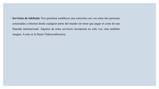 ◦ Servicios de telefonía: Nos permiten establecer una conexión con voz entre dos personas
conectadas a Internet desde cualquier parte del mundo sin tener que pagar el coste de una
llamada internacional. Algunos de estos servicios incorporan no sólo voz, sino también
imagen. A esto se le llama Videoconferencia.
 