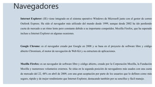 Navegadores
Internet Explorer: (IE) viene integrado en el sistema operativo Windows de Microsoft junto con el gestor de correo
Outlook Express. Ha sido el navegador más utilizado del mundo desde 1999, aunque desde 2002 ha ido perdiendo
cuota de mercado a un ritmo lento pero constante debido a su importante competidor, Mozilla Firefox, que ha superado
incluso a Internet Explorer en algunas ocasiones.
Google Chrome: es el navegador creado por Google en 2008 y se basa en el proyecto de software libre y código
abierto Chromium, el motor de navegación de Web Kit y su estructura de aplicaciones.
Mozilla Firefox: es un navegador de software libre y código abierto, creado por la Corporación Mozilla, la Fundación
Mozilla y numerosos voluntarios externos. Se sitúa en la segunda posición de navegadores más usados con una cuota
de mercado del 22, 48% en abril de 2009, con una gran aceptación por parte de los usuarios que lo definen como más
seguro, rápido y de mejor rendimiento que Internet Explorer, destacando también por su sencillez y fácil manejo.
 