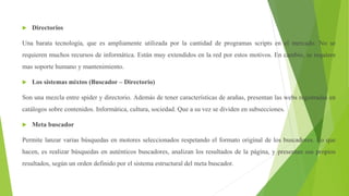  Directorios
Una barata tecnología, que es ampliamente utilizada por la cantidad de programas scripts en el mercado. No se
requieren muchos recursos de informática. Están muy extendidos en la red por estos motivos. En cambio, se requiere
mas soporte humano y mantenimiento.
 Los sistemas mixtos (Buscador – Directorio)
Son una mezcla entre spider y directorio. Además de tener características de arañas, presentan las webs registradas en
catálogos sobre contenidos. Informática, cultura, sociedad. Que a su vez se dividen en subsecciones.
 Meta buscador
Permite lanzar varias búsquedas en motores seleccionados respetando el formato original de los buscadores. Lo que
hacen, es realizar búsquedas en auténticos buscadores, analizan los resultados de la página, y presentan sus propios
resultados, según un orden definido por el sistema estructural del meta buscador.
 