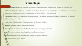 Terminología
Ancho de banda: Medida de capacidad de comunicación o velocidad de transmisión de datos de un circuito o linea.
Antivirus: Programa dedicado a detectar la existencia de virus en el computador y a eliminarlos, en caso de
encontrarlos. Para hacerlo, emplea un módulo que revisa los archivos y otro que limpia.
Attchments: Archivos o carpetas que se envían adjuntos a un mensaje de correo electrónico. Estos pueden ser imagenes,
información, audio o video.
AVI: Audio-Video Interleave. Estándar de vídeo de Microsoft Windows.
Banner: Banner en español es bandera, estandarte.
Generalmente encontrarás que, al hablar de un banner, es una imágen de tamaño
especial, que se usará para anunciar páginas o productos en Internet.
Banners publicitarios o de intercambio de páginas, servicios o productos.
Son más frecuentes en los Portales.
 