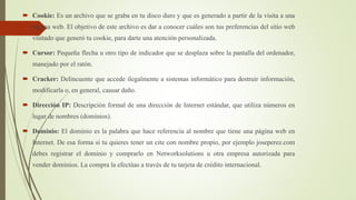  Cookie: Es un archivo que se graba en tu disco duro y que es generado a partir de la visita a una
página web. El objetivo de este archivo es dar a conocer cuáles son tus preferencias del sitio web
visitado que generó tu cookie, para darte una atención personalizada.
 Cursor: Pequeña flecha u otro tipo de indicador que se desplaza sobre la pantalla del ordenador,
manejado por el ratón.
 Cracker: Delincuente que accede ilegalmente a sistemas informático para destruir información,
modificarla o, en general, causar daño.
 Dirección IP: Descripción formal de una dirección de Internet estándar, que utiliza números en
lugar de nombres (dominios).
 Dominio: El dominio es la palabra que hace referencia al nombre que tiene una página web en
Internet. De esa forma si tu quieres tener un cite con nombre propio, por ejemplo joseperez.com
debes registrar el dominio y comprarlo en Networksolutions u otra empresa autorizada para
vender dominios. La compra la efectúas a través de tu tarjeta de crédito internacional.
 
