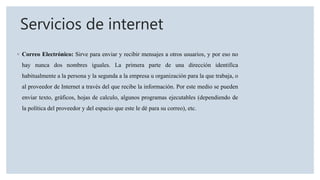 Servicios de internet
◦ Correo Electrónico: Sirve para enviar y recibir mensajes a otros usuarios, y por eso no
hay nunca dos nombres iguales. La primera parte de una dirección identifica
habitualmente a la persona y la segunda a la empresa u organización para la que trabaja, o
al proveedor de Internet a través del que recibe la información. Por este medio se pueden
enviar texto, gráficos, hojas de calculo, algunos programas ejecutables (dependiendo de
la política del proveedor y del espacio que este le dé para su correo), etc.
 