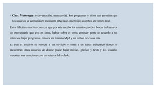 ◦ Chat, Messenger: (conversación, mensajería). Son programas y sitios que permiten que
los usuarios se comuniquen mediante el teclado, micrófono o ambos en tiempo real.
Estos felicitan muchas cosas ya que por este medio los usuarios pueden buscar informaron
de otro usuario que este en línea, hablar sobre el tema, conocer gente de acuerdo a tus
intereses, bajar programas, música en formato Mp3 y un millón de cosas más.
El cual el usuario se conecta a un servidor y entra a un canal especifico donde se
encuentran otros usuarios de donde puede bajar música, grafico y texto y los usuarios
muestran sus emociones con caracteres del teclado.
 
