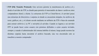 ◦ FTP (File Transfer Protocol): Este servicio permite la transferencia de archivo al y
desde el servidor de FTP, se diseñó para permitir el intercambio de datos o archivos entre
computadores (host) y cliente. La estructura de FTP es Client/Server, el servidor posee
una estructura de directorios o carpetas en donde se encuentran alojados, los archivos de
texto, gráficos, etc. y el cliente accede mediante un utilitario de FTP o línea de comando
para extraer archivos a su PC o enviarlos al servidor. Cuando se ingresa a un servidor
FPT se puede hacer como usuario con permisos definidos o como usuario invitado,
siempre y cuando el administrador del sistema habilite el mismo, luego puede recorrer las
distintas carpetas hasta encontrar el archivo buscado, una vez encontrado este se
transfiere a nuestro computador.
 