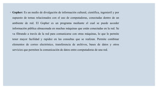 ◦ Gopher: Es un medio de divulgación de información cultural, científica, ingenieril y por
supuesto de temas relacionados con el uso de computadoras, conectadas dentro de un
ambiente de red. El Gopher es un programa mediante el cual se puede acceder
información pública almacenada en muchas máquinas que están conectadas en la red. Se
va filtrando a través de la red para comunicarse con otras máquinas, lo que le permite
tener mayor facilidad y rapidez en las consultas que se realizan. Permite combinar
elementos de correo electrónico, transferencia de archivos, bases de datos y otros
servicios que permiten la comunicación de datos entre computadoras de una red.
 