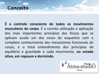 É o controle consciente de todos os movimentos musculares do corpo . É a correta utilização e aplicação dos mais importantes princípios das forças que se aplicam acada um dos ossos do esqueleto com o completo conhecimento dos mecansimos funcionais do corpo, e o total entendimento dos princípios de equilíbrio e gravidade a cada movimento,  no estado ativo, em repouso e dormindo. Pilates Conceito 