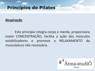 Respiração Este princípio integra corpo e mente, proporciona maior CONCENTRAÇÃO, facilita a ação dos músculos estabilizadores e promove o RELAXAMENTO da musculatura não necessária. Princípios do Pilates 