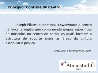 Joseph Pilates denominou  powerhouse  o centro de força, a região que compreende grupos específicos de músculos no centro do corpo, os quais formam a estrutura de suporte entre as áreas da cintura escapular e pélvica.  GALLAGHER & KRYZANOWSKA, 2000   Princípio: Controle de Centro 
