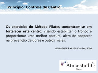 Os exercícios do Método Pilates concentram-se em fortalecer este centro , visando estabilizar o tronco e proporcionar uma melhor postura, além de cooperar na prevenção de dores e outros males.  GALLAGHER & KRYZANOWSKA, 2000 Princípio: Controle de Centro 