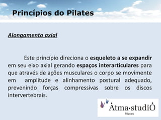 Alongamento axial Este princípio direciona o  esqueleto a se expandir  em seu eixo axial gerando  espaços interarticulares  para que através de ações musculares o corpo se movimente em  amplitude e alinhamento postural adequado, prevenindo forças compressivas sobre os discos intervertebrais. Princípios do Pilates 