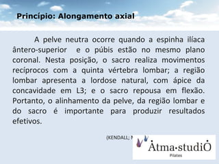 A pelve neutra ocorre quando a espinha ilíaca ântero-superior  e o púbis estão no mesmo plano coronal. Nesta posição, o sacro realiza movimentos recíprocos com a quinta vértebra lombar; a região lombar apresenta a lordose natural, com ápice da concavidade em L3; e o sacro repousa em flexão. Portanto, o alinhamento da pelve, da região lombar e do sacro é importante para produzir resultados efetivos. (KENDALL; MACCREARY E PROVANCE 1995)   Princípio: Alongamento axial 