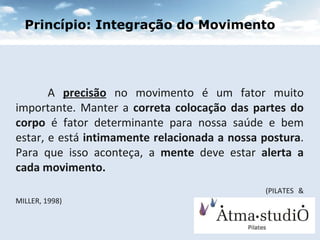 A  precisão  no movimento é um fator muito importante. Manter a  correta colocação das partes do corpo  é fator determinante para nossa saúde e bem estar, e está  intimamente relacionada a nossa postura . Para que isso aconteça, a  mente  deve estar  alerta a cada movimento.    (PILATES & MILLER, 1998) ‏ Princípio: Integração do Movimento 