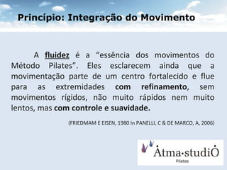 A  fluidez  é a “essência dos movimentos do Método Pilates”. Eles esclarecem ainda que a movimentação parte de um centro fortalecido e flue para as extremidades  com refinamento , sem movimentos rígidos, não muito rápidos nem muito lentos, mas  com controle e suavidade. (FRIEDMAM E EISEN, 1980 In PANELLI, C & DE MARCO, A, 2006) ‏ Princípio: Integração do Movimento 