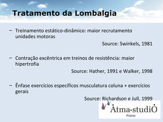 Tratamento da Lombalgia Treinamento estático-dinâmico: maior recrutamento unidades motoras  Source: Swinkels, 1981 Contração excêntrica em treinos de resistência: maior hipertrofia Source: Hather, 1991 e Walker, 1998 Ênfase exercícios específicos musculatura coluna + exercícios gerais Source: Richardson e Jull, 1999 