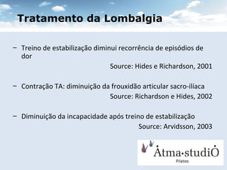 Tratamento da Lombalgia Treino de estabilização diminui recorrência de episódios de dor Source: Hides e Richardson, 2001 Contração TA: diminuição da frouxidão articular sacro-ilíaca Source: Richardson e Hides, 2002 Diminuição da incapacidade após treino de estabilização Source: Arvidsson, 2003 