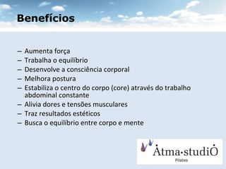 Aumenta força Trabalha o equilíbrio Desenvolve a consciência corporal Melhora postura Estabiliza o centro do corpo (core) através do trabalho abdominal constante Alivia dores e tensões musculares Traz resultados estéticos  Busca o equilíbrio entre corpo e mente Benefícios 