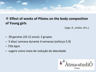 Effect of weeks of Pilates on the body composition of Young girls   (Jago, R., Jonker, M.L.) 30 garotas (10-12 anos): 2 grupos 5 dias/ semana durante 4 semanas (esforço 5.9) 75% bpm sugere como meio de redução da obesidade 