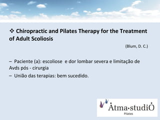 Chiropractic and Pilates Therapy for the Treatment of Adult Scoliosis   (Blum, D. C.) Paciente (a): escoliose  e dor lombar severa e limitação de Avds pós - cirurgia União das terapias: bem sucedido. 