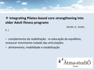 Integrating Pilates-based core strengthening Into older Adult fitness programs   (Smith, K., Smith, E. ) complemento da reabilitação:  re-educação do equilibrio, restaurar movimento isolado das articulações alinhamento, mobilidade e estabilização 