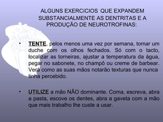 ALGUNS EXERCíCIOS QUE EXPANDEM
        SUBSTANCIALMENTE AS DENTRITAS E A
           PRODUÇÃO DE NEUROTROFINAS:


•   TENTE, pelos menos uma vez por semana, tomar um
    TENTE
    duche com os olhos fechados. Só com o tacto,
    localizar as torneiras, ajustar a temperatura da água,
    pegar no sabonete, no champô ou creme de barbear.
    Verá como as suas mãos notarão texturas que nunca
    tinha percebido.

•   UTILIZE a mão NÃO dominante. Coma, escreva, abra
    a pasta, escove os dentes, abra a gaveta com a mão
    que mais trabalho lhe custe a usar.
 