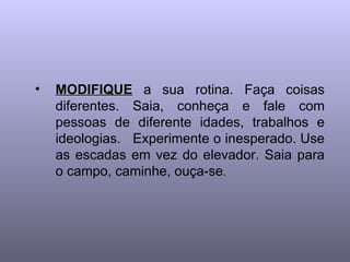 •   MODIFIQUE a sua rotina. Faça coisas
    diferentes. Saia, conheça e fale com
    pessoas de diferente idades, trabalhos e
    ideologias. Experimente o inesperado. Use
    as escadas em vez do elevador. Saia para
    o campo, caminhe, ouça-se.
 