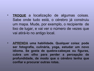 •   TROQUE a localização de algumas coisas.
    Sabe onde tudo está, o cérebro já construiu
    um mapa. Mude, por exemplo, o recipiente de
    lixo de lugar, e vai ver o número de vezes que
    vai atirá-lo no antigo local.

•   APRENDA uma habilidade. Qualquer coisa: pode
    ser fotografia, culinária, yoga, estudar um novo
    idioma. Se gosta de quebra-cabeças ou figuras,
    cubra um olho para perder a percepção de
    profundidade, de modo que o cérebro tenha que
    confiar e procurar outras rotas.
 