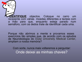 •IDENTIFIQUE objectos. Coloque no carro um
recipiente com várias moedas diferentes e tacteie com
a mão para que, enquanto esteja parado num
semáforo, com os dedos trate de identificar cada uma.


Porque não abrimos a mente e provamos esses
exercícios tão simples que, de acordo com os estudos
de Neurobiología do Duke University Medical Center,
                                             Center
ampliam a nossa memória?

   Com sorte, nunca mais voltaremos a perguntar:
     Onde deixei as minhas chaves?
 