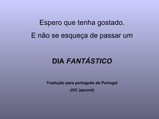 Espero que tenha gostado.
E não se esqueça de passar um


      DIA FANTÁSTICO

    Tradução para português de Portugal
               JVC (zecord)
 