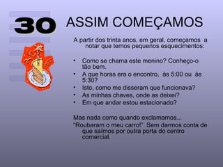 30   ASSIM COMEÇAMOS
     A partir dos trinta anos, em geral, começamos a
         notar que temos pequenos esquecimentos:

     •   Como se chama este menino? Conheço-o
         tão bem.
     •   A que horas era o encontro, às 5:00 ou às
         5:30?
     •   Isto, como me disseram que funcionava?
     •   As minhas chaves, onde as deixei?
     •   Em que andar estou estacionado?

     Mas nada como quando exclamamos...
     “Roubaram o meu carro!” Sem darmos conta de
        que saímos por outra porta do centro
        comercial.
 