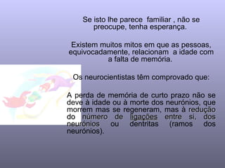 Se isto lhe parece familiar , não se
       preocupe, tenha esperança.

 Existem muitos mitos em que as pessoas,
equivocadamente, relacionam a idade com
          a falta de memória.

 Os neurocientistas têm comprovado que:

A perda de memória de curto prazo não se
deve à idade ou à morte dos neurónios, que
morrem mas se regeneram, mas à redução
do número de ligações entre si, dos
neurónios ou dentritas (ramos dos
neurónios).
 
